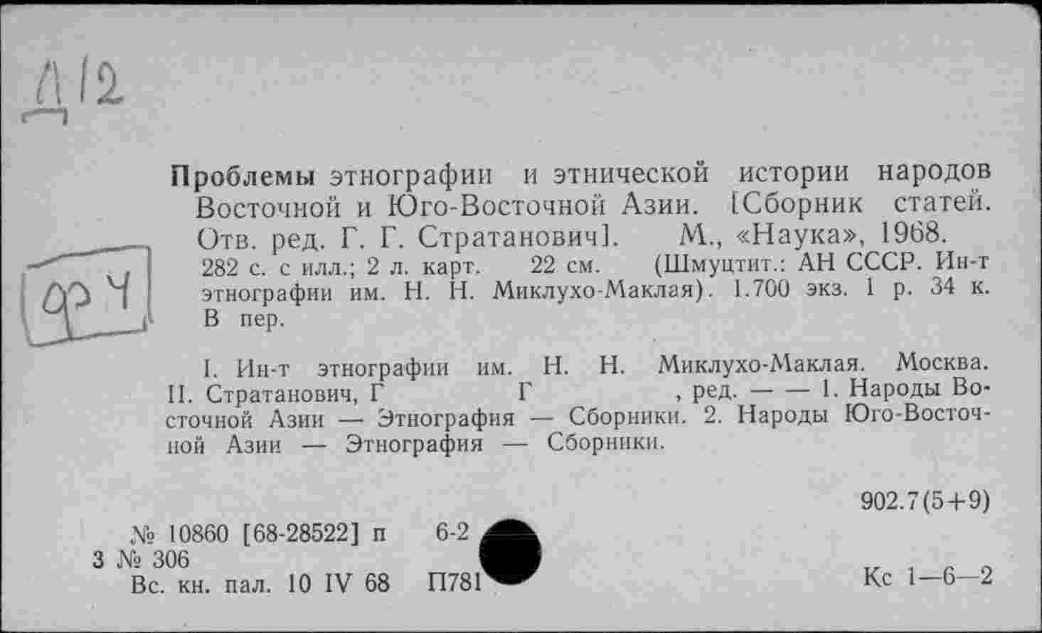 ﻿Проблемы этнографии и этнической истории народов Восточной и Юго-Восточной Азии. [Сборник статей. Отв. ред. Г. Г. Стратанович]. М., «Наука», 1968.
282 с. с илл.; 2 л. карт. 22 см. (Шмуцтит.: АН СССР. Ин-т этнографии им. H. Н. Миклухо-Маклая). 1.700 экз. 1 р. 34 к. В пер.
1. Ин-т этнографии им. H. Н. Миклухо-Маклая. Москва.
II. Стратанович, Г	Г	, ред.----1. Народы Во-
сточной Азии — Этнография — Сборники. 2. Народы Юго-Восточной Азии — Этнография — Сборники.
№ 10860 [68-28522] п 6-2 ,
3 № 306	I
Вс. кн. пал. 10 IV 68 П781
902.7(5+9)
Кс 1—6—2